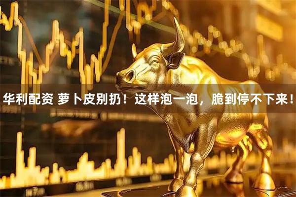 华利配资 萝卜皮别扔！这样泡一泡，脆到停不下来！