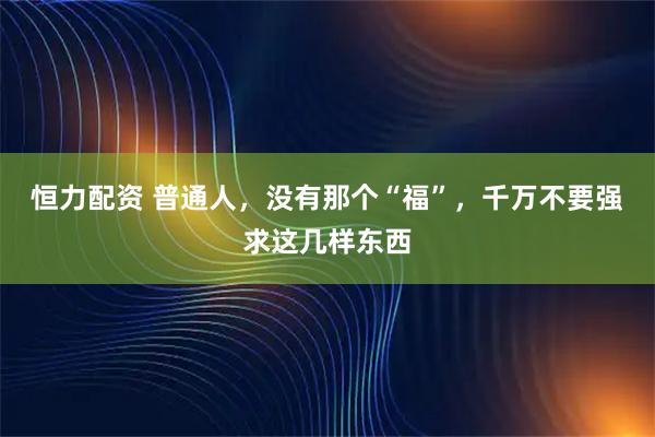 恒力配资 普通人，没有那个“福”，千万不要强求这几样东西