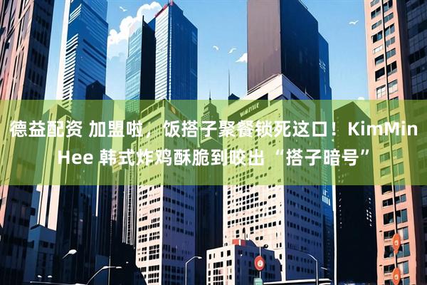 德益配资 加盟啦，饭搭子聚餐锁死这口！KimMinHee 韩式炸鸡酥脆到咬出 “搭子暗号”