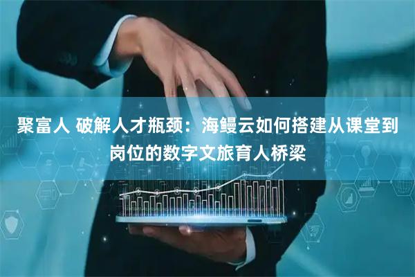 聚富人 破解人才瓶颈：海鳗云如何搭建从课堂到岗位的数字文旅育人桥梁