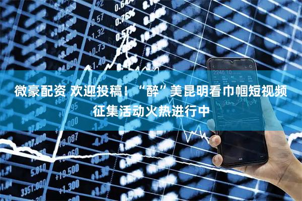 微豪配资 欢迎投稿！“醉”美昆明看巾帼短视频征集活动火热进行中