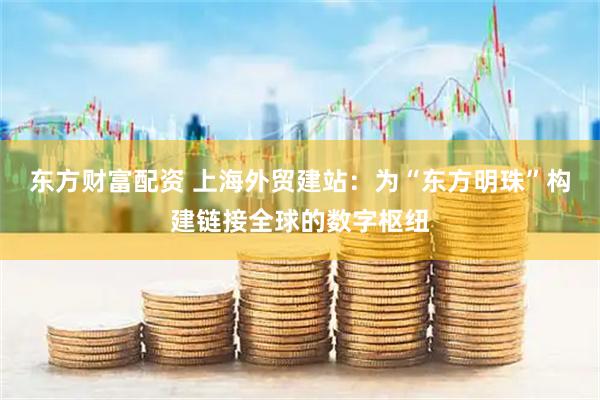 东方财富配资 上海外贸建站：为“东方明珠”构建链接全球的数字枢纽