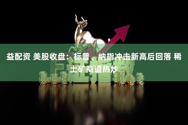 益配资 美股收盘：标普、纳指冲击新高后回落 稀土矿商遭热炒