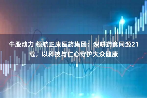 牛股动力 领航正康医药集团：深耕药食同源21载，以科技与仁心守护大众健康