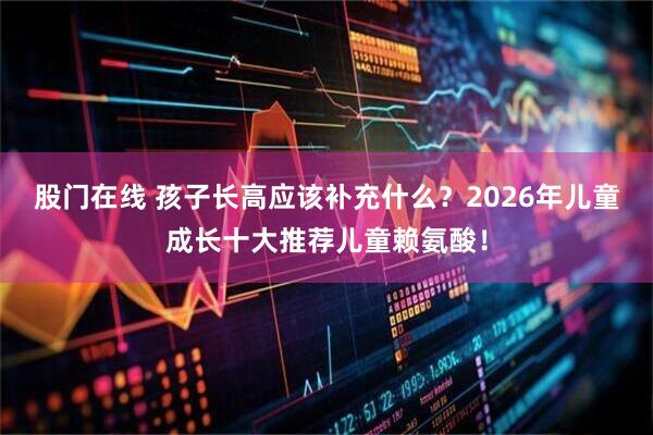 股门在线 孩子长高应该补充什么？2026年儿童成长十大推荐儿童赖氨酸！