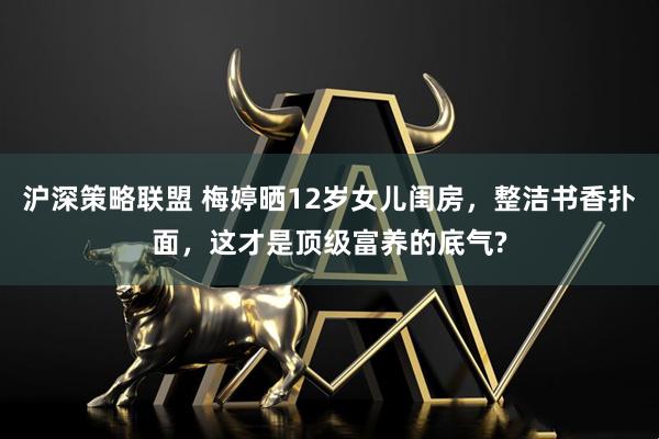 沪深策略联盟 梅婷晒12岁女儿闺房，整洁书香扑面，这才是顶级富养的底气?