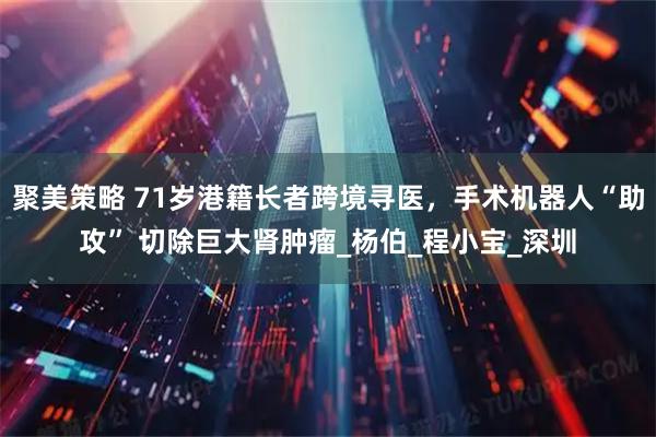 聚美策略 71岁港籍长者跨境寻医，手术机器人“助攻” 切除巨大肾肿瘤_杨伯_程小宝_深圳
