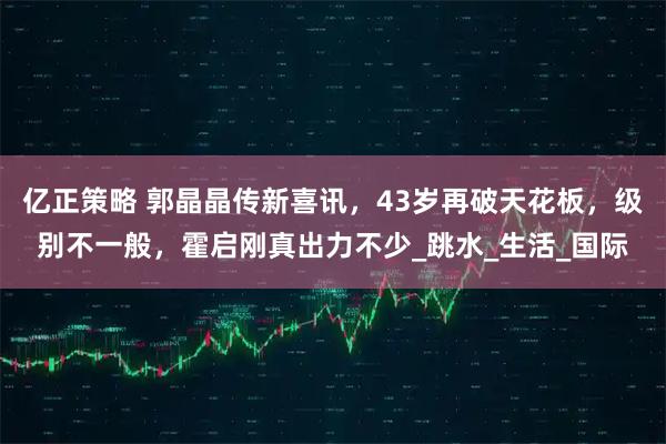 亿正策略 郭晶晶传新喜讯，43岁再破天花板，级别不一般，霍启刚真出力不少_跳水_生活_国际