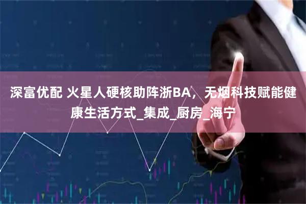 深富优配 火星人硬核助阵浙BA，无烟科技赋能健康生活方式_集成_厨房_海宁