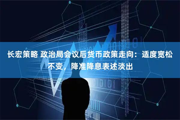 长宏策略 政治局会议后货币政策走向：适度宽松不变，降准降息表述淡出