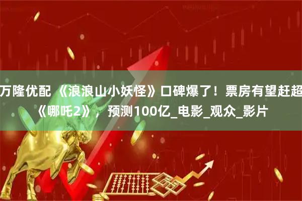 万隆优配 《浪浪山小妖怪》口碑爆了！票房有望赶超《哪吒2》，预测100亿_电影_观众_影片