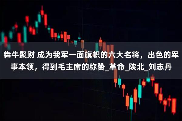 犇牛聚财 成为我军一面旗帜的六大名将，出色的军事本领，得到毛主席的称赞_革命_陕北_刘志丹