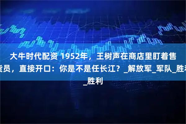 大牛时代配资 1952年，王树声在商店里盯着售货员，直接开口：你是不是任长江？_解放军_军队_胜利