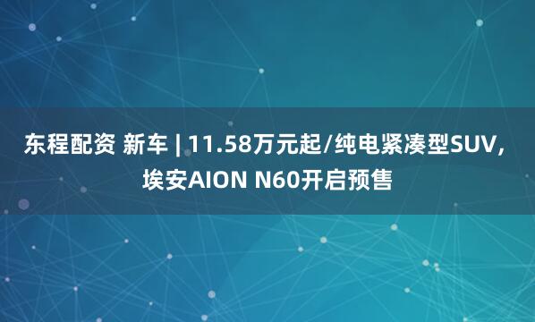东程配资 新车 | 11.58万元起/纯电紧凑型SUV, 埃安AION N60开启预售