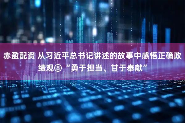 赤盈配资 从习近平总书记讲述的故事中感悟正确政绩观⑧ “勇于担当、甘于奉献”