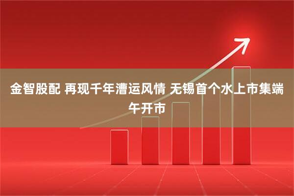 金智股配 再现千年漕运风情 无锡首个水上市集端午开市