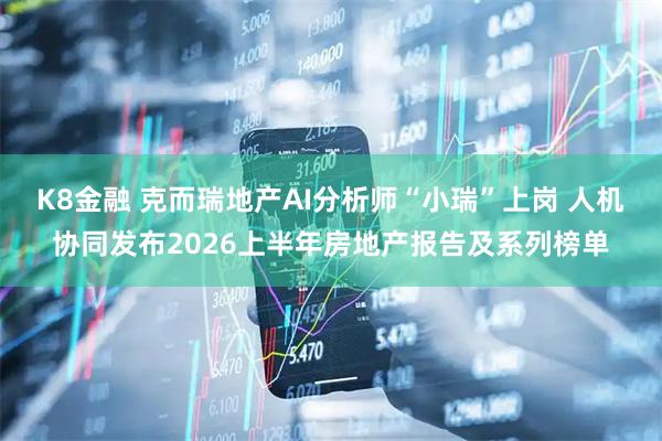 K8金融 克而瑞地产AI分析师“小瑞”上岗 人机协同发布2026上半年房地产报告及系列榜单