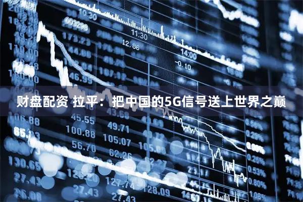 财盘配资 拉平：把中国的5G信号送上世界之巅
