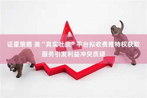 证星策略 美“真实社交”平台拟收费推特权获取服务引发利益冲突质疑