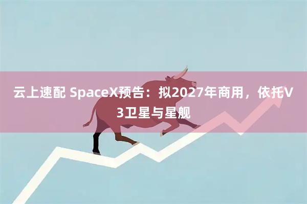 云上速配 SpaceX预告：拟2027年商用，依托V3卫星与星舰